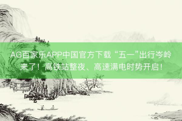 AG百家乐APP中国官方下载 “五一”出行岑岭来了!高铁站整夜、高速满电时势开启!