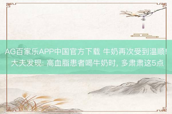 AG百家乐APP中国官方下载 牛奶再次受到温顺! 大夫发现: 高血脂患者喝牛奶时, 多肃肃这5点