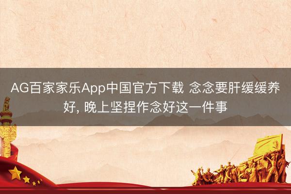 AG百家家乐App中国官方下载 念念要肝缓缓养好, 晚上坚捏作念好这一件事
